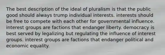 The best description of the ideal of pluralism is that the public good should always trump individual interests. interests should be free to compete with each other for governmental influence. interest groups are factions that endanger liberty. democracy is best served by legalizing but regulating the influence of interest groups. interest groups are factions that endanger political and economic equality.