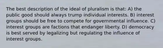 The best description of the ideal of pluralism is that: A) the public good should always trump individual interests. B) interest groups should be free to compete for governmental influence. C) interest groups are factions that endanger liberty. D) democracy is best served by legalizing but regulating the influence of interest groups.