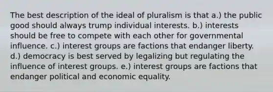 The best description of the ideal of pluralism is that a.) the public good should always trump individual interests. b.) interests should be free to compete with each other for governmental influence. c.) interest groups are factions that endanger liberty. d.) democracy is best served by legalizing but regulating the influence of interest groups. e.) interest groups are factions that endanger political and economic equality.