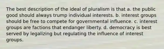 The best description of the ideal of pluralism is that a. the public good should always trump individual interests. b. interest groups should be free to compete for governmental influence. c. interest groups are factions that endanger liberty. d. democracy is best served by legalizing but regulating the influence of interest groups.