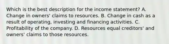 Which is the best description for the income statement? A. Change in owners' claims to resources. B. Change in cash as a result of operating, investing and financing activities. C. Profitability of the company. D. Resources equal creditors' and owners' claims to those resources.