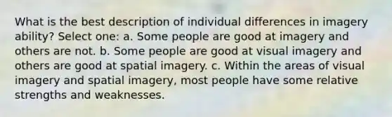 What is the best description of individual differences in imagery ability? Select one: a. Some people are good at imagery and others are not. b. Some people are good at visual imagery and others are good at spatial imagery. c. Within the areas of visual imagery and spatial imagery, most people have some relative strengths and weaknesses.