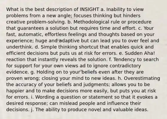 What is the best description of INSIGHT a. Inability to view problems from a new angle; focuses thinking but hinders creative problem-solving. b. Methodological rule or procedure that guarantees a solution but requires time and effort. c. Your fast, automatic, effortless feelings and thoughts based on your experience; huge and adaptive but can lead you to over feel and underthink. d. Simple thinking shortcut that enables quick and efficient decisions but puts us at risk for errors. e. Sudden Aha! reaction that instantly reveals the solution. f. Tendency to search for support for your own views ad to ignore contradictory evidence. g. Holding on to your beliefs even after they are proven wrong; closing your mind to new ideas. h. Overestimating the accuracy of your beliefs and judgments; allows you to be happier and to make decisions more easily, but puts you at risk for errors. i. Wording a question or statement so that it evokes a desired response; can mislead people and influence their decisions. j. The ability to produce novel and valuable ideas.