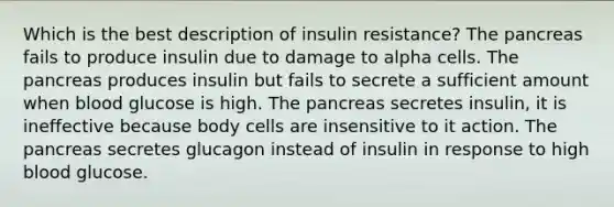 Which is the best description of insulin resistance? The pancreas fails to produce insulin due to damage to alpha cells. The pancreas produces insulin but fails to secrete a sufficient amount when blood glucose is high. The pancreas secretes insulin, it is ineffective because body cells are insensitive to it action. The pancreas secretes glucagon instead of insulin in response to high blood glucose.