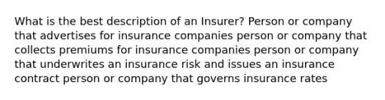 What is the best description of an Insurer? Person or company that advertises for insurance companies person or company that collects premiums for insurance companies person or company that underwrites an insurance risk and issues an insurance contract person or company that governs insurance rates