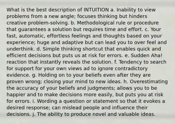 What is the best description of INTUITION a. Inability to view problems from a new angle; focuses thinking but hinders creative problem-solving. b. Methodological rule or procedure that guarantees a solution but requires time and effort. c. Your fast, automatic, effortless feelings and thoughts based on your experience; huge and adaptive but can lead you to over feel and underthink. d. Simple thinking shortcut that enables quick and efficient decisions but puts us at risk for errors. e. Sudden Aha! reaction that instantly reveals the solution. f. Tendency to search for support for your own views ad to ignore contradictory evidence. g. Holding on to your beliefs even after they are proven wrong; closing your mind to new ideas. h. Overestimating the accuracy of your beliefs and judgments; allows you to be happier and to make decisions more easily, but puts you at risk for errors. i. Wording a question or statement so that it evokes a desired response; can mislead people and influence their decisions. j. The ability to produce novel and valuable ideas.