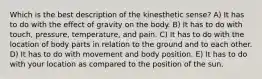 Which is the best description of the kinesthetic sense? A) It has to do with the effect of gravity on the body. B) It has to do with touch, pressure, temperature, and pain. C) It has to do with the location of body parts in relation to the ground and to each other. D) It has to do with movement and body position. E) It has to do with your location as compared to the position of the sun.