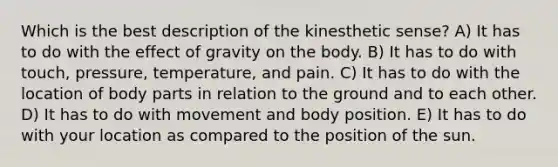 Which is the best description of the kinesthetic sense? A) It has to do with the effect of gravity on the body. B) It has to do with touch, pressure, temperature, and pain. C) It has to do with the location of body parts in relation to the ground and to each other. D) It has to do with movement and body position. E) It has to do with your location as compared to the position of the sun.