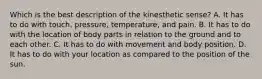 Which is the best description of the kinesthetic sense? A. It has to do with touch, pressure, temperature, and pain. B. It has to do with the location of body parts in relation to the ground and to each other. C. It has to do with movement and body position. D. It has to do with your location as compared to the position of the sun.