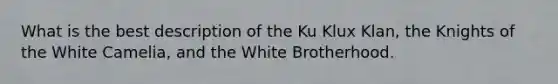 What is the best description of the Ku Klux Klan, the Knights of the White Camelia, and the White Brotherhood.