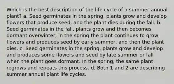 Which is the best description of the life cycle of a summer annual plant? a. Seed germinates in the spring, plants grow and develop flowers that produce seed, and the plant dies during the fall. b. Seed germinates in the fall, plants grow and then becomes dormant overwinter, in the spring the plant continues to grow, flowers and produces seed by early summer, and then the plant dies. c. Seed germinates in the spring, plants grow and develop and produces some flowers and seed by late summer or fall when the plant goes dormant. In the spring, the same plant regrows and repeats this process. d. Both 1 and 2 are describing summer annual plant life cycles.