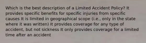 Which is the best description of a Limited Accident Policy? It provides specific benefits for specific injuries from specific causes It is limited in geographical scope (i.e., only in the state where it was written) It provides coverage for any type of accident, but not sickness It only provides coverage for a limited time after an accident