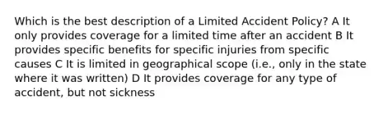 Which is the best description of a Limited Accident Policy? A It only provides coverage for a limited time after an accident B It provides specific benefits for specific injuries from specific causes C It is limited in geographical scope (i.e., only in the state where it was written) D It provides coverage for any type of accident, but not sickness