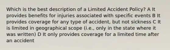 Which is the best description of a Limited Accident Policy? A It provides benefits for injuries associated with specific events B It provides coverage for any type of accident, but not sickness C It is limited in geographical scope (i.e., only in the state where it was written) D It only provides coverage for a limited time after an accident