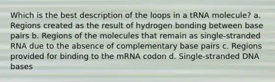 Which is the best description of the loops in a tRNA molecule? a. Regions created as the result of hydrogen bonding between base pairs b. Regions of the molecules that remain as single-stranded RNA due to the absence of complementary base pairs c. Regions provided for binding to the mRNA codon d. Single-stranded DNA bases