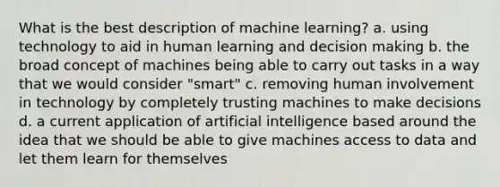 What is the best description of machine learning? a. using technology to aid in human learning and decision making b. the broad concept of machines being able to carry out tasks in a way that we would consider "smart" c. removing human involvement in technology by completely trusting machines to make decisions d. a current application of artificial intelligence based around the idea that we should be able to give machines access to data and let them learn for themselves