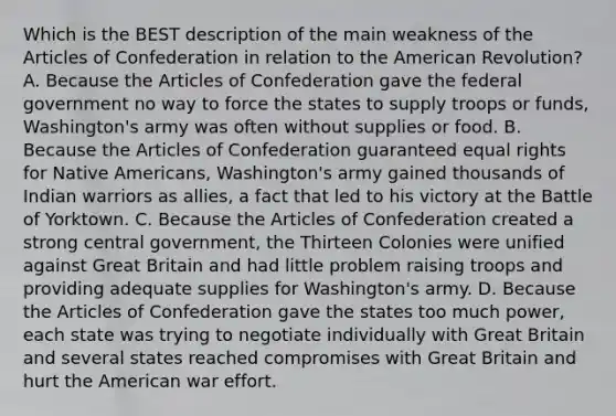 Which is the BEST description of the main weakness of the Articles of Confederation in relation to the American Revolution? A. Because the Articles of Confederation gave the federal government no way to force the states to supply troops or funds, Washington's army was often without supplies or food. B. Because the Articles of Confederation guaranteed equal rights for Native Americans, Washington's army gained thousands of Indian warriors as allies, a fact that led to his victory at the Battle of Yorktown. C. Because the Articles of Confederation created a strong central government, the Thirteen Colonies were unified against Great Britain and had little problem raising troops and providing adequate supplies for Washington's army. D. Because the Articles of Confederation gave the states too much power, each state was trying to negotiate individually with Great Britain and several states reached compromises with Great Britain and hurt the American war effort.