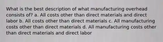 What is the best description of what manufacturing overhead consists of? a. All costs other than direct materials and direct labor b. All costs other than direct materials c. All manufacturing costs other than direct materials d. All manufacturing costs other than direct materials and direct labor