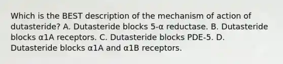 Which is the BEST description of the mechanism of action of dutasteride? A. Dutasteride blocks 5-α reductase. B. Dutasteride blocks α1A receptors. C. Dutasteride blocks PDE-5. D. Dutasteride blocks α1A and α1B receptors.