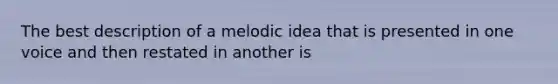 The best description of a melodic idea that is presented in one voice and then restated in another is