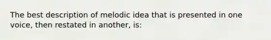 The best description of melodic idea that is presented in one voice, then restated in another, is: