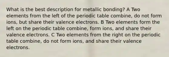 What is the best description for metallic bonding? A Two elements from the left of the periodic table combine, do not form ions, but share their valence electrons. B Two elements form the left on the periodic table combine, form ions, and share their valence electrons. C Two elements from the right on the periodic table combine, do not form ions, and share their valence electrons.