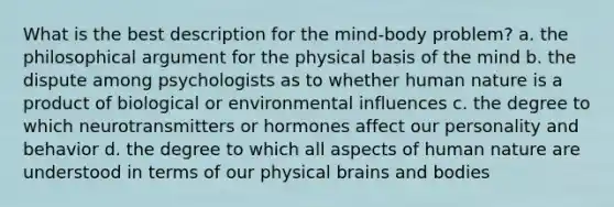 What is the best description for the mind-body problem? a. the philosophical argument for the physical basis of the mind b. the dispute among psychologists as to whether human nature is a product of biological or environmental influences c. the degree to which neurotransmitters or hormones affect our personality and behavior d. the degree to which all aspects of human nature are understood in terms of our physical brains and bodies