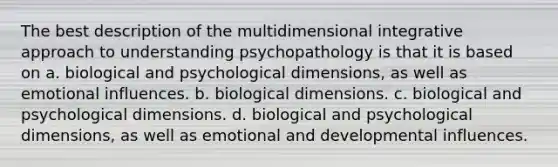 The best description of the multidimensional integrative approach to understanding psychopathology is that it is based on a. biological and psychological dimensions, as well as emotional influences. b. biological dimensions. c. biological and psychological dimensions. d. biological and psychological dimensions, as well as emotional and developmental influences.