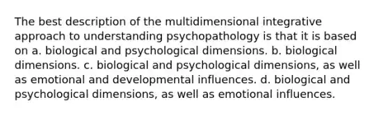 ​The best description of the multidimensional integrative approach to understanding psychopathology is that it is based on ​a. biological and psychological dimensions. ​b. biological dimensions. c. biological and psychological dimensions, as well as emotional and developmental influences. ​d. biological and psychological dimensions, as well as emotional influences.