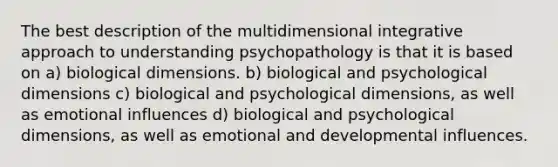 The best description of the multidimensional integrative approach to understanding psychopathology is that it is based on a) biological dimensions. b) biological and psychological dimensions c) biological and psychological dimensions, as well as emotional influences d) biological and psychological dimensions, as well as emotional and developmental influences.