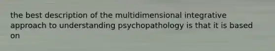 the best description of the multidimensional integrative approach to understanding psychopathology is that it is based on