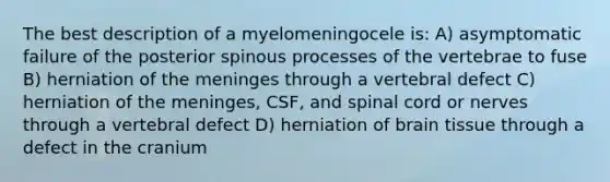 The best description of a myelomeningocele is: A) asymptomatic failure of the posterior spinous processes of the vertebrae to fuse B) herniation of the meninges through a vertebral defect C) herniation of the meninges, CSF, and spinal cord or nerves through a vertebral defect D) herniation of brain tissue through a defect in the cranium