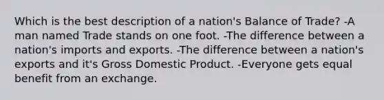 Which is the best description of a nation's Balance of Trade? -A man named Trade stands on one foot. -The difference between a nation's imports and exports. -The difference between a nation's exports and it's Gross Domestic Product. -Everyone gets equal benefit from an exchange.