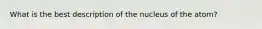 What is the best description of the nucleus of the atom?