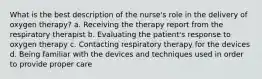 What is the best description of the nurse's role in the delivery of oxygen therapy? a. Receiving the therapy report from the respiratory therapist b. Evaluating the patient's response to oxygen therapy c. Contacting respiratory therapy for the devices d. Being familiar with the devices and techniques used in order to provide proper care