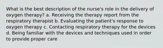 What is the best description of the nurse's role in the delivery of oxygen therapy? a. Receiving the therapy report from the respiratory therapist b. Evaluating the patient's response to oxygen therapy c. Contacting respiratory therapy for the devices d. Being familiar with the devices and techniques used in order to provide proper care