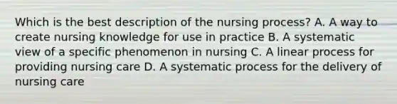 Which is the best description of the nursing process? A. A way to create nursing knowledge for use in practice B. A systematic view of a specific phenomenon in nursing C. A linear process for providing nursing care D. A systematic process for the delivery of nursing care