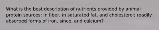 What is the best description of nutrients provided by animal protein sources: in fiber, in saturated fat, and cholesterol; readily absorbed forms of iron, since, and calcium?