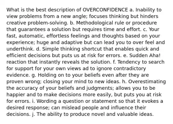 What is the best description of OVERCONFIDENCE a. Inability to view problems from a new angle; focuses thinking but hinders creative problem-solving. b. Methodological rule or procedure that guarantees a solution but requires time and effort. c. Your fast, automatic, effortless feelings and thoughts based on your experience; huge and adaptive but can lead you to over feel and underthink. d. Simple thinking shortcut that enables quick and efficient decisions but puts us at risk for errors. e. Sudden Aha! reaction that instantly reveals the solution. f. Tendency to search for support for your own views ad to ignore contradictory evidence. g. Holding on to your beliefs even after they are proven wrong; closing your mind to new ideas. h. Overestimating the accuracy of your beliefs and judgments; allows you to be happier and to make decisions more easily, but puts you at risk for errors. i. Wording a question or statement so that it evokes a desired response; can mislead people and influence their decisions. j. The ability to produce novel and valuable ideas.