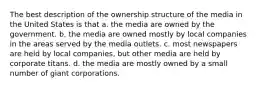 The best description of the ownership structure of the media in the United States is that a. the media are owned by the government. b. the media are owned mostly by local companies in the areas served by the media outlets. c. most newspapers are held by local companies, but other media are held by corporate titans. d. the media are mostly owned by a small number of giant corporations.