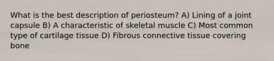 What is the best description of periosteum? A) Lining of a joint capsule B) A characteristic of skeletal muscle C) Most common type of cartilage tissue D) Fibrous connective tissue covering bone