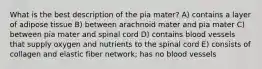 What is the best description of the pia mater? A) contains a layer of adipose tissue B) between arachnoid mater and pia mater C) between pia mater and spinal cord D) contains blood vessels that supply oxygen and nutrients to the spinal cord E) consists of collagen and elastic fiber network; has no blood vessels