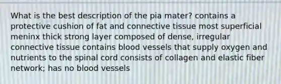 What is the best description of the pia mater? contains a protective cushion of fat and connective tissue most superficial meninx thick strong layer composed of dense, irregular connective tissue contains blood vessels that supply oxygen and nutrients to the spinal cord consists of collagen and elastic fiber network; has no blood vessels