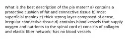 What is the best description of the pia mater? a) contains a protective cushion of fat and connective tissue b) most superficial meninx c) thick strong layer composed of dense, irregular connective tissue d) contains blood vessels that supply oxygen and nutrients to the spinal cord e) consists of collagen and elastic fiber network; has no blood vessels