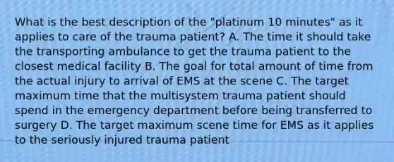 What is the best description of the​ "platinum 10​ minutes" as it applies to care of the trauma​ patient? A. The time it should take the transporting ambulance to get the trauma patient to the closest medical facility B. The goal for total amount of time from the actual injury to arrival of EMS at the scene C. The target maximum time that the multisystem trauma patient should spend in the emergency department before being transferred to surgery D. The target maximum scene time for EMS as it applies to the seriously injured trauma patient