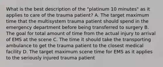 What is the best description of the​ "platinum 10​ minutes" as it applies to care of the trauma​ patient? A. The target maximum time that the multisystem trauma patient should spend in the emergency department before being transferred to surgery B. The goal for total amount of time from the actual injury to arrival of EMS at the scene C. The time it should take the transporting ambulance to get the trauma patient to the closest medical facility D. The target maximum scene time for EMS as it applies to the seriously injured trauma patient