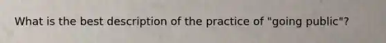 What is the best description of the practice of "going public"?