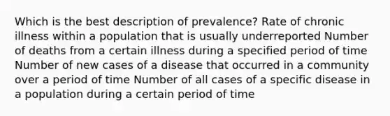 Which is the best description of prevalence? Rate of chronic illness within a population that is usually underreported Number of deaths from a certain illness during a specified period of time Number of new cases of a disease that occurred in a community over a period of time Number of all cases of a specific disease in a population during a certain period of time