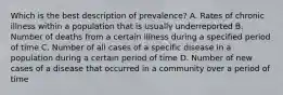 Which is the best description of prevalence? A. Rates of chronic illness within a population that is usually underreported B. Number of deaths from a certain illness during a specified period of time C. Number of all cases of a specific disease in a population during a certain period of time D. Number of new cases of a disease that occurred in a community over a period of time