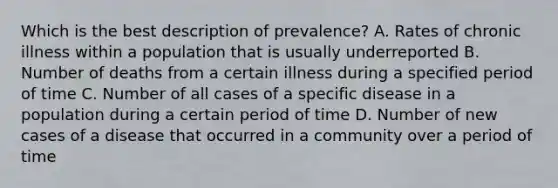 Which is the best description of prevalence? A. Rates of chronic illness within a population that is usually underreported B. Number of deaths from a certain illness during a specified period of time C. Number of all cases of a specific disease in a population during a certain period of time D. Number of new cases of a disease that occurred in a community over a period of time